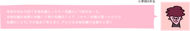 学校の先生の話で本物知識とニセモノ知識という話があった。 本物知識は実際に体験して得た知識のことで、ニセモノ知識は習っただけの 知識のことだ。その視点で考えると、デルタは本物知識の宝庫だと思う